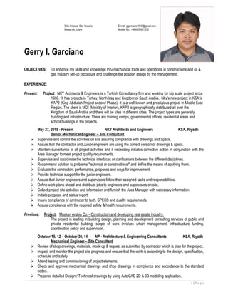 Sitio Kinawa, Sto. Rosario E-mail: ggarciano1016@gmail.com
Matag-ob, Leyte Mobile No. +966559501532
Gerry I. Garciano
OBJECTIVES: To enhance my skills and knowledge thru mechanical trade and operations in constructions and oil &
gas industry set-up procedure and challenge the position assign by the management.
EXPERIENCE:
Present: Project: NKY Architects & Engineers is a Turkish Consultancy firm and working for big scale project since
1980. It has projects in Turkey, North Iraq and kingdom of Saudi Arabia. Nky's new project in KSA is
KAP2 (King Abdullah Project second Phase). It is a well-known and prestigious project in Middle East
Region. The client is MOI (Ministry of Interior), KAP2 is geographically distributed all over the
Kingdom of Saudi Arabia and there will be sites in different cities. The project types are generally
building and infrastructure. There are training camps, governmental offices, residential areas and
school buildings in the projects.
May 27, 2015 - Present NKY Architects and Engineers KSA, Riyadh
Senior Mechanical Engineer – Site Consultant
 Supervise and control the activities on site assuring compliance with drawings and Specs.
 Assure that the contractor and Junior engineers are using the correct version of drawings & specs.
 Maintain surveillance of all project activities and if necessary initiates corrective action in conjunction with the
Area Manager to meet project quality requirements.
 Supervise and coordinate the technical interfaces or clarifications between the different disciplines.
 Recommend solution to problems "technical or constructional" and define the means of applying them.
 Evaluate the contractors performance, proposes and ways for improvement.
 Provide technical support for the junior engineers.
 Assure that Junior engineers and supervisors follow their assigned tasks and responsibilities.
 Define work plans ahead and distribute jobs to engineers and supervisors on site.
 Collect project site activities and information and furnish the Area Manager with necessary information.
 Initiate progress and status report.
 Insure compliance of contractor to tech. SPECS and quality requirements.
 Assure compliance with the required safety & health requirements.
Previous: Project: Maskan Arabia Co. - Construction and developing real estate industry.
The project is leading in building design, planning and development consulting services of public and
private residential building, scope of work involves urban management, infrastructure funding,
coordination policy and supervision.
October 15, 12 – October 30, 14 NP - Architecture & Engineering Consultants KSA, Riyadh
Mechanical Engineer – Site Consultant
 Review of shop drawings, materials, mock-up & request as submitted by contractor which is plan for the project.
 Inspect and monitor the project site progress and ensure that the work is according to the design, specification,
schedule and safety.
 Attend testing and commissioning of project elements.
 Check and approve mechanical drawings and shop drawings in compliance and accordance to the standard
codes.
 Prepared detailed Design / Technical drawings by using AutoCAD 2D & 3D modeling application.
1 | P a g e
 