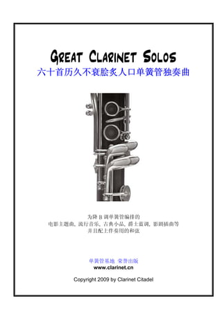 Great Clarinet Solos
六十首历久不衰脍炙人口单簧管独奏曲




          为降 B 调单簧管编排的
 电影主题曲, 流行音乐, 古典小品, 爵士蓝调, 影剧插曲等
          并且配上伴奏用的和弦




            单簧管基地 荣誉出版
             www.clarinet.cn

      Copyright 2009 by Clarinet Citadel
 