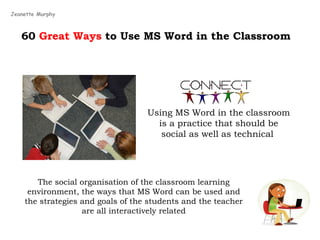 60  Great Ways  to Use MS Word in the Classroom Using MS Word in the classroom is a practice that should be social as well as technical  Jeanette Murphy The social organisation of the classroom learning environment, the ways that MS Word can be used and the strategies and goals of the students and the teacher are all interactively related 