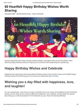 1/20/23, 8:59 PM 60 Heartfelt Happy Birthday Wishes Worth | Dailytimeupdate
https://dailytimeupdate.com/60-heartfelt-happy-birthday-wishes-worth/ 1/25
60 Heartfelt Happy Birthday Wishes Worth
Sharing
January 20, 2023 - by Elanchezhian Divya - Leave a Comment
Spread happiness with these uniquely crafted birthday messages! Here are 60 thoughtful, heart-
warming happy birthday wishes to inspire joy for all loved ones celebrating this special day.
Happy Birthday Wishes and Celebrate
Celebrate this special day with personalized birthday wishes! Here are 60 unique and heartfelt happy
birthday wishes that will bring joy to any loved one celebrating their birthday.
Wishing you a day filled with happiness, love,
and laughter!
On your special day, I wish for you to have a birthday that is as unique and brightly lit as the wonderful
person you are. May all your days be filled with happiness, love, laughter, and joy! May this special
day bring you a smile and peace of mind wherever you go. Have an amazing birthday!
 