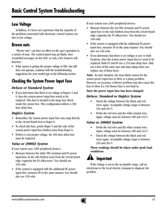 Basic Control System Troubleshooting

Low Voltage                                                       If your system uses 240V peripheral devices:
                                                                  • Measure between the red TB1 terminal and F5 power
    At Balboa, it’s been our experience that the majority of          input fuse on the side farthest away from the circuit board
the problems associated with electronic control systems are           edge (opposite the F5 silkscreen). You should see
due to low voltage.                                                   240 volts.
                                                                  • If the system is equipped with the additional F6 power
Brown outs                                                            input fuse, measure F6 in the same manner. You should
    “Brown outs” can have an effect on the spa’s operation in         also see 240 volts.
a variety of ways. The control panel may go blank, have           • If you determine that there is no voltage at one or both
scrambled messages on the LCD, or only a few features will            locations, then the system power input fuse(s) need to be
function.                                                             replaced. Both F5 and F6 use a 25A time delay fuse. Only
• If the system is getting the proper voltage at TB1, but still       use a fuse of the same type and amp rating when you
    does not operate, continue with the troubleshooting               replace any of these fuses.
    suggestions for your model type in the following section.     Note: In each situation, the most likely reason for the
                                                                  system power input fuse to blow is a pump problem.
Checking the System Power Input Fuse                              However, on occasion, a blower problem may also cause this
                                                                  fuse to blow if a 10A blower fuse is not built in.
Deluxe or Standard System
                                                                  Once the power input fuse has been changed:
• If you determine that there is no voltage at fingers 5 and
  6, then the system power input fuse needs to be                 Deluxe, Standard or Duplex System
  replaced. This fuse is located in the large fuse block             •    Check the voltage between the black and red
  inside the system box. This configuration utilizes a 30A                wires again. Acceptable voltage range is between
  time delay fuse.                                                        216 and 264 V.
Duplex System                                                        •    Probe the red wire and the white neutral wire.
• Remember, the system power input fuse may snap directly                 Again, voltage must be between 108 and 132 V.
  to the circuit board next to finger 6.                          Value or 2000LE System
• To check this fuse, probe finger 5 and the side of the             •   Probe the red wire and the white neutral wire.
  system power input fuse farthest away from finger 6.                   Again, voltage must be between 108 and 132 V.
• If there is not proper voltage, the 20A time delay fuse            • Check the voltage between the black and red
  must be replaced.                                                      wires again. Acceptable voltage range is between
Value or 2000LE System                                                   216 and 264 V.
If your system uses 120V peripheral devices:                         These readings should be taken under peak load
                                                                     conditions.
• Measure between the white TB1 terminal and F5 power
    input fuse on the side farthest away from the circuit board
    edge (opposite the F5 silkscreen). You should see
                                                                           Important
    120 volts.                                                        If the voltage is not in the acceptable range, call an
• If the system is equipped with the additional F6 power          electrician or the local electric company to diagnose the
    input fuse, measure F6 in the same manner. You should         problem.
    also see 120 volts.




www.balboa-instruments.com                                                                                                     11
 