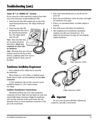 Troubleshooting (cont.)

Value M-7 or 2000LE M-7 System                                  • If the system intermittently turns on and off, turn the
If your system has a white neutral line coming in from either     power off.
your service disconnect or GFCI installed into TB1:             • Plug in the test transformer, restore the power, and wiggle
• Probe from the white TB1 terminal and one side of the           the transformer wires again.
    circuit board protection fuse. The voltage should read      • If there is no intermittent failure, no further analysis is
    120 volts.                                                    required.
• Probe from the white TB1                                      • Turn off the power and replace the transformer.
    terminal and the other side of                              • After installing your test transformer, intermittent
    the circuit board protection                                  symptoms may still occur during the test. If so,
    fuse. The voltage should                                      replace the circuit board (see page 20) and install the
    read 120 volts.                                               original transformer.
Note: These slow-blow fuses
are not always discolored
when blown. Always test
continuity of a fuse with
an ohmmeter.
Note: Miswiring of the spa is the most
common reason for this fuse to blow.
However, a lightning strike in the area is a
possible, though less likely, cause of
the failure.
                                                                                            1 Blue Connector (240V)

Transformer Installation Requirement
    Some symptoms of low voltage may be caused by
the transformer.
    When working on a 120 V Deluxe or Standard system,
double check to make sure the transformer has two blue
connectors.
    A 240 V transformer with one blue connector may be
installed by mistake in a 120 V system causing
low voltage.
Confirm Transformer Connections:                                                  2 Blue Connectors (120V)
   Intermittent problems may occur when transformer
connections are loose. Make sure your fingers are away from
exposed high voltage connections. Wiggle the transformer                Important
wires near the connector on the circuit board. This will
                                                                   Be sure to turn the power off before replacing any
determine if there is a loose transformer connection or bad
                                                                component, especially a circuit board.
pin on the circuit board.




www.balboa-instruments.com                                                                                                13
 