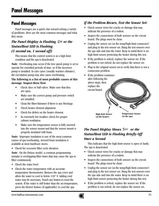 Panel Messages

Panel Messages                                                        If the Problem Recurs, Test the Sensor Set:
    Panel messages are a quick clue toward solving a variety          • Check sensor wires for cracks or damage that may
of problems. Here are the most common messages and what                 indicate the presence of a rodent.
they mean.                                                            • Inspect the connections of both sensors on the circuit
                                                                        board. The plugs must be clean.
The Panel Display is Flashing                       or the
                                                                      • Unplug the sensor set (at the temp/high-limit connector)
Status/Heat LED is Flashing                                             and plug in the test sensor set. Hang the test sensors over
(1 second on, 1 second off)                                             the spa side and into the water. Keep in mind there is no
     This means that the control system is at a high-limit              high-limit sensor protecting the heater during this test.
     condition and the spa is deactivated.                            • If the problem is solved, replace the sensor set. If the
Note: Overheating may occur if the low-speed pump is set to             problem is not solved, do not replace the sensor set.
operate for extended periods of time, or if the incorrect             • Plug in the original sensor set to verify that there is not a
pump is installed. In rare cases (usually warmer climates),             connection problem.
the circulation pump may also cause overheating.                      • If the problem continues
The following is a list of most probable causes of this                 after following the
message. Inspect these first:                                           above steps, then
     • Check slice or ball valves. Make sure that they                  replace the
          are open.                                                     circuit board.
     • Make sure the correct pump and pressure switch
          are installed.
     • Clean the filter/skimmer if there is any blockage.
     • Check heater element alignment.
     • Check for debris on the heater element.                                   High-limit Sensor        Temperature Sensor
     • In extremely hot weather, check for proper                                (at the heater)          (in the spa)
          cabinet ventilation.
     • Make sure the temperature sensor is fully inserted
          into the sensor mount and that the sensor mount is          The Panel Display Shows        or the
          properly insulated with foam.
                                                                      Status/Heat LED is Flashing Briefly Off
Note: Improper insulation is one of the most common
causes of spa overheating. Aerosol foam insulation is                 Once a Second
available at most hardware stores.                                       This indicates that the high-limit sensor is open or faulty.
• Check for excessive filter cycle duration.                          The spa is deactivated.
Note: On the Deluxe model, a common programming                       • Check sensor wires for cracks or damage that may
mistake is overlapping filter times that may cause the spa to            indicate the presence of a rodent.
filter continuously.                                                  • Inspect the connections of both sensors on the circuit
• Check the water level.                                                 board. The plugs must be clean.
• Check the water temperature with an accurate                        • Unplug the sensor set (at the temp/high-limit connector)
     temperature thermometer. Remove the spa cover and                   and plug in the test sensor set. Hang the test sensors over
     allow the water to cool to below 110° F. Adding cool                the spa side and into the water. Keep in mind there is no
     water may be necessary. Touch any button to reset the               high-limit sensor protecting the heater during this test.
     system. If the water is still hotter than the set temperature,   • If the problem is solved, replace the sensor set. If the
     press the blower button (if applicable) to cool the spa.            problem is not solved, do not replace the sensor set.

www.balboa-instruments.com                                                                                                         15
 