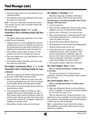 Panel Messages (cont.)
• Plug in the original sensor set to verify that there is not a   The Display is Flashing
   connection problem.                                               When this is happening, the software is detecting no
• If the problem continues after following the above steps,       pressure at the pressure switch with the pump running.
   then replace the circuit board.                                The following is a list of most probable causes of this
Note: In rare cases, rapid system overheat causes sensor          message. Check these first:
error messages. Be sure to rule out possible situations like      • Check the water level.
no flow or no water.
                                                                  • Remove the filter cartridge, then run the spa. If the message
The Panel Display Shows        or the                                disappears, then clean or replace the filter cartridge.
Status/Heat LED is Flashing Briefly Off Once                      • Check the slice or ball valves, be sure they are open.
a Second                                                          • Make sure the pump motor is functioning properly. If not,
                                                                     use the Balboa Quick CheckTM or a multi-meter to verify
    This indicates that the water temperature sensor is open
                                                                     system box output to the pump.
or faulty. The spa is deactivated.
                                                                  • Check the floor/suction grills for obstructions.
• Unplug the sensor set (at the temp/high-limit connector)
    and plug in the test sensor set. Hang the test sensors over   • Check the pump to be sure it is primed and pumping properly.
    the spa side and into the water. Keep in mind there is no     • Check the pressure switch wire for cuts.
    high-limit sensor protecting the heater during this test.     • If all of these items are in working order, attempt to
• If the problem is solved, replace the sensor set. If the           recalibrate the pressure switch (see page 17). If the
    problem is not solved, do not replace the sensor set.            pressure switch cannot be recalibrated, replace the
• Plug in the original sensor set to verify that there is not a      pressure switch. Clean out the area where the pressure
    connection problem.                                              switch is located with a metal brush. Use plumber’s
                                                                     sealant when installing a new pressure switch.
• If the problem continues after following the above steps,
    then replace the circuit board.                               • If the problem continues, replace the circuit board.

The Display Continually Shows         or the                      The Panel Display Shows
Status/Heat LED is Flashing Briefly On Once                           This is a normal spa function; no further action
                                                                  is necessary.
a Second.
                                                                      The water is more than 20° F cooler than the set
    When this is happening, the software is detecting pressure    temperature. The heater will automatically activate to provide
at the pressure switch without the pump running.                  freeze protection.
• Make sure the slice or ball valves are open. If any valves
    are closed, opening them may remove the error message         The Panel Display Shows
    from the display and the spa should operate normally.             This is a normal spa function; no further action
• If the spa does not operate normally, disconnect the wire       is necessary.
    from the pressure switch.                                     • Make sure nothing other than the Aux Freeze Protection
• If the spa operates normally, turn OFF the spa system,              Sensor (if equipped), is connected to the jumper specified
    recalibrate the pressure switch if possible (see page 17).        for your model. (See pages 22-26.)
    If the pressure switch cannot be recalibrated, replace the        When the high-limit sensor (located at the heater) or an
    pressure switch. Clean the area where the pressure switch     optional freeze sensor reads below 40° F, the system provides
    is located with a metal brush. Use plumber’s sealant when     freeze protection. It automatically activates all of the pumps to
    installing a new pressure switch.                             circulate water and warm the plumbing.
• If the problem continues, replace the circuit board.            Note: An optional freeze sensor, located at the pumps or
                                                                  other plumbing, is often used in colder climates to protect
                                                                  against freeze conditions.

16                                                                                                                 800.645.3201
 
