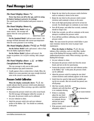 Panel Messages (cont.)
                                                                 • Rotate the star wheel on the pressure switch clockwise
The Panel Display Shows
                                                                    until no continuity is shown on the meter.
    Power has been cut off to the spa, and it is using
                                                                 • Rotate the star wheel on the pressure switch counter
its battery backup to preserve its settings.
                                                                    clockwise until continuity is shown on the meter.
The control panel will be disabled until power returns to
the unit.                                                        • Turn on the high-speed pumps and run for at least ten
                                                                    seconds. You should again see continuity on your meter.
The Panel Display Shows O3                                       • Turn off all pumps, and within four seconds, continuity
   On the Deluxe Model (with an                                     should no longer exist.
ozone sensor): this message will                                 • If after four seconds, you still see continuity on the meter,
appear when the ozone generator is                                  attempt to recalibrate the pressure switch.
running.                                  Optical Ozone Sensor
                                                                 • If you still have problems calibrating, then replace the
   On the Standard Model (with an ozone sensor): this               pressure switch.
message will flash alternately with current spa temperature
                                                                 Note: The main reason for pressure switch failure is poor
when the ozone generator is not working.
                                                                 water chemistry. Instruct the owner in proper water
The Panel Display flashes                        or              maintenance.
    On the Deluxe Model (with a pH sensor): refer to Note            When the display is flashing                , this may
9B in the Balboa Application Manual.                             indicate a flow restriction, such as a dirty filter. Another
    On the Deluxe Model (without a pH sensor): the               cause of the flashing FLO message could be a faulty or
jumper on positions 3 & 4 of J20 is missing. Add a jumper        malfunctioned pressure switch. When servicing a spa with a
at J20.                                                          flashing FLO message:
The Panel Display shows                        or Other          • Set your voltmeter to ohms.
Unexplained Error Messages                                       • Disconnect the pressure switch wire from the circuit
                                                                     board, and turn on the low-speed pump.
   This rare message is only seen in older panels
                                                                 • Connect the pressure switch wire and voltmeter probes
without telephone-type panel connectors.
                                                                     to the Balboa “LJS.” At this point, the pressure switch
• Usually appears when a certain device is faulty. Often, the        can be calibrated.
   ballast in an ozone generator can cause enough electrical
                                                                 • Adjust the pressure switch by rotating the star wheel
   noise in the circuit to cause this problem.
                                                                     counter-clockwise until continuity appears on the meter.
Pressure Switch Calibration                                      • Switch from low speed to high speed if available and
                                                                     run for ten seconds. After ten seconds has passed, turn
   When the display continually shows                 , this         off all pumps.
usually indicates that the pressure switch needs adjustment
                                                                 • After four seconds, check the
or has malfunctioned. When servicing a spa with a solid FLO
                                                                     voltmeter and verify that there                   Clockwise
message:
                                                                     is no continuity showing.
• Disconnect the pressure switch wire at the circuit board.                                                            Counter-clockwise
                                                                 • If there is continuity,
   The FLO message will disappear within five seconds. At
                                                                     adjust the star wheel
   this point, the pressure switch can be calibrated.
                                                                     clockwise until there is
• Set your voltmeter to ohms.                                                                                        Adjusting Wheel
                                                                     no continuity. Re-test
• Attach the pressure switch wire and your voltmeter                 with the low-speed
   probes to the Balboa “LJS.” You should see continuity             pump as before.
   at this point.                                                • If the pressure switch cannot be adjusted
                                                                     adequately, replace it.


www.balboa-instruments.com                                                                                                         17
 