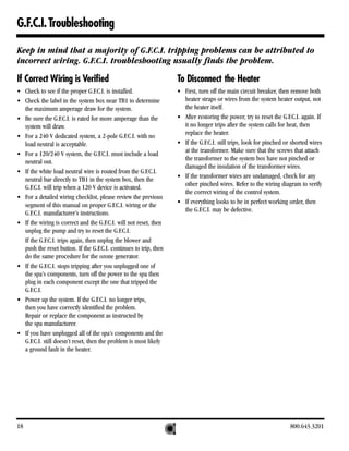G.F.C.I. Troubleshooting

Keep in mind that a majority of G.F.C.I. tripping problems can be attributed to
incorrect wiring. G.F.C.I. troubleshooting usually finds the problem.

If Correct Wiring is Verified                                      To Disconnect the Heater
• Check to see if the proper G.F.C.I. is installed.                • First, turn off the main circuit breaker, then remove both
• Check the label in the system box near TB1 to determine            heater straps or wires from the system heater output, not
  the maximum amperage draw for the system.                          the heater itself.
• Be sure the G.F.C.I. is rated for more amperage than the         • After restoring the power, try to reset the G.F.C.I. again. If
  system will draw.                                                  it no longer trips after the system calls for heat, then
                                                                     replace the heater.
• For a 240 V dedicated system, a 2-pole G.F.C.I. with no
  load neutral is acceptable.                                      • If the G.F.C.I. still trips, look for pinched or shorted wires
                                                                     at the transformer. Make sure that the screws that attach
• For a 120/240 V system, the G.F.C.I. must include a load
                                                                     the transformer to the system box have not pinched or
  neutral out.
                                                                     damaged the insulation of the transformer wires.
• If the white load neutral wire is routed from the G.F.C.I.
                                                                   • If the transformer wires are undamaged, check for any
  neutral bar directly to TB1 in the system box, then the
                                                                     other pinched wires. Refer to the wiring diagram to verify
  G.F.C.I. will trip when a 120 V device is activated.
                                                                     the correct wiring of the control system.
• For a detailed wiring checklist, please review the previous
                                                                   • If everything looks to be in perfect working order, then
  segment of this manual on proper G.F.C.I. wiring or the
                                                                     the G.F.C.I. may be defective.
  G.F.C.I. manufacturer’s instructions.
• If the wiring is correct and the G.F.C.I. will not reset, then
  unplug the pump and try to reset the G.F.C.I.
  If the G.F.C.I. trips again, then unplug the blower and
  push the reset button. If the G.F.C.I. continues to trip, then
  do the same procedure for the ozone generator.
• If the G.F.C.I. stops tripping after you unplugged one of
  the spa’s components, turn off the power to the spa then
  plug in each component except the one that tripped the
  G.F.C.I.
• Power up the system. If the G.F.C.I. no longer trips,
  then you have correctly identified the problem.
  Repair or replace the component as instructed by
  the spa manufacturer.
• If you have unplugged all of the spa’s components and the
  G.F.C.I. still doesn’t reset, then the problem is most likely
  a ground fault in the heater.




18                                                                                                                   800.645.3201
 