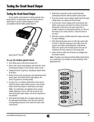 Testing the Circuit Board Output

Testing the Circuit Board Output                               • Probe these connections at the circuit board after
                                                                  activating the function with the topside control panel.
   If your topside control panel is working properly, but a    • If you do not have correct voltage, double check the input
pump, blower, or other device does not activate when its          voltage before you replace the circuit board.
panel button is pressed, further diagnosis is easily
accomplished with the Balboa Quick CheckTM.                    • If you do have correct voltage at the circuit board, turn
                                                                  off the system power and check for a blown in-line fuse.
                                                                  Blowing the in-line fuse or the power input fuse is
                                                                  usually a symptom of a faulty pump, blower, or a short in
                                                                  the wiring to one of those devices. Check for burnt or
                                                                  cut wires.
                                                               • If the fuse is good, carefully inspect the output connection
                                                                  for signs of damage.
                                                               • If the high-speed pump comes on when the system calls
                                                                  for heat or when the system goes into a filter cycle, the
                                                                  pump is most likely wired backwards. Verify that the
                                                                  black (low speed) and red (high speed) wires are not
                                                                  switched in the amp connector or the pump itself.
                                                               • Always check to make sure all devices are plugged into
   Quick CheckTM Test Kit                                         the proper location.
                                                               Note: If output is not detected with the Balboa Quick Check,
                                                               use a multi-meter (set to Ohms) to check continuity of the
To use the Balboa Quick Check:
                                                               appropriate fuse.
• Turn off the power at the house breaker box.
• Refer to the system wiring diagram and check the circuit
  board jumper settings to ensure proper system set up.
• Unplug the device in question, and plug the Quick Check
  in its place.
• Restore power to the spa and press the appropriate panel
  button again. If the Quick Check’s light appears, the
  device in question is receiving voltage.
• In many cases, an ordinary multi-meter can be used to
  check for proper output voltage; however, some boards
  utilize circuits that require a small load to test output.
  Note: If a small load is not applied to these systems,
  voltage indications of up to 240 volts AC can be seen
  when measuring output voltage, even if the component is
  not activated.
• If the Quick Check light does not appear after pressing
  the appropriate panel button, trace the wires from the
  corresponding connector in the system box back to the
  circuit board.




www.balboa-instruments.com                                                                                                19
 