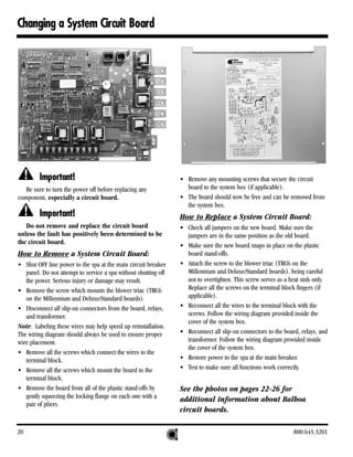 Changing a System Circuit Board




         Important!                                              • Remove any mounting screws that secure the circuit
   Be sure to turn the power off before replacing any              board to the system box (if applicable).
component, especially a circuit board.                           • The board should now be free and can be removed from
                                                                   the system box.
         Important!                                              How to Replace a System Circuit Board:
   Do not remove and replace the circuit board                   • Check all jumpers on the new board. Make sure the
unless the fault has positively been determined to be              jumpers are in the same position as the old board.
the circuit board.                                               • Make sure the new board snaps in place on the plastic
How to Remove a System Circuit Board:                              board stand-offs.
• Shut OFF line power to the spa at the main circuit breaker     • Attach the screw to the blower triac (TRC6 on the
   panel. Do not attempt to service a spa without shutting off     Millennium and Deluxe/Standard boards), being careful
   the power. Serious injury or damage may result.                 not to overtighten. This screw serves as a heat sink only.
• Remove the screw which mounts the blower triac (TRC6             Replace all the screws on the terminal block fingers (if
   on the Millennium and Deluxe/Standard boards).                  applicable).
• Disconnect all slip-on connectors from the board, relays,      • Reconnect all the wires to the terminal block with the
   and transformer.                                                screws. Follow the wiring diagram provided inside the
                                                                   cover of the system box.
Note: Labeling these wires may help speed up reinstallation.
The wiring diagram should always be used to ensure proper        • Reconnect all slip-on connectors to the board, relays, and
wire placement.                                                    transformer. Follow the wiring diagram provided inside
                                                                   the cover of the system box.
• Remove all the screws which connect the wires to the
   terminal block.                                               • Restore power to the spa at the main breaker.
• Remove all the screws which mount the board to the             • Test to make sure all functions work correctly.
   terminal block.
• Remove the board from all of the plastic stand-offs by         See the photos on pages 22-26 for
   gently squeezing the locking flange on each one with a        additional information about Balboa
   pair of pliers.
                                                                 circuit boards.

20                                                                                                             800.645.3201
 