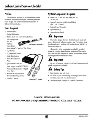 Balboa Control Service Checklist

Preface                                                           System Components Required
   This manual is provided to aid the qualified service           • Fuses (20, 25 and 30A time delay plus 20,
technician in troubleshooting and correcting problems               10 and 3A)
found in spas with control systems manufactured by                • System Transformers (120 V and 240 V
Balboa Instruments, Inc.                                            plus a 120 V Duplex)
                                                                  • System Sensor Assembly
Tools Required                                                    • System Panel(s)
• Ammeter (50A)                                                   • System Circuit Board
• Digital Multi-meter
• Balboa Six-in-one Screwdriver, Includes:                                 Important
  Two Phillips Head                                                   Due to the danger of severe electrical shock, locate all
  and Two                                                         power disconnects before servicing a spa. Precautions must
  Flathead                           Logic Jumper on a Stick TM   be taken whenever working with breaker boxes, G.F.C.I.’s, or
  Screwdrivers                                                    service disconnects.
  Along with a 1/4" and 5/16" Nut Driver                              Always refer to the wiring diagram which is included
• 5/16" Socket                                                    inside each system, located on the back side of the system
• 1/4" Open End Wrench                                            box cover. Use this diagram for voltage measurement points,
• Small Wire Cutters                                              and for proper reconnection of wires.
• Pliers & Needlenose
  Pliers                                                                   Important
• Quick CheckTM Test Kit                                             Be sure to bring the correct circuit board, topside control
• Logic Jumper on a StickTM (LJS)                                 panel, components, and tools.
• Precision Thermometer - Digital
  Fever Type
                                                                           Safety Tips
• Padlock (to lock electrical                                     • Keep children and pets away.
  disconnect during service)                                      • Be aware of your surroundings. Standing in water while
• Plumber’s Sealant                                                 repairing a spa puts you at serious risk.
                                      Quick CheckTM Test Kit
                                                                  • Avoid working in cramped or crowded conditions.




                             DANGER: SHOCK HAZARD.
           DO NOT PROCEED IF UNQUALIFIED IN WORKING WITH HIGH VOLTAGE.




4                                                                                                                 800.645.3201
 