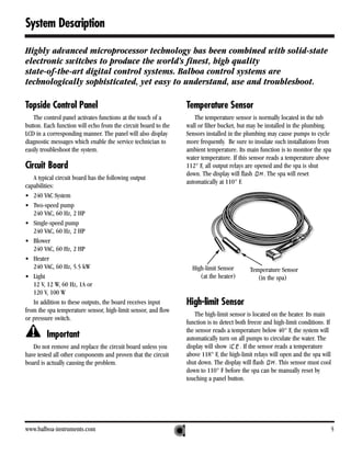 System Description

Highly advanced microprocessor technology has been combined with solid-state
electronic switches to produce the world’s finest, high quality
state-of-the-art digital control systems. Balboa control systems are
technologically sophisticated, yet easy to understand, use and troubleshoot.

Topside Control Panel                                           Temperature Sensor
   The control panel activates functions at the touch of a         The temperature sensor is normally located in the tub
button. Each function will echo from the circuit board to the   wall or filter bucket, but may be installed in the plumbing.
LCD in a corresponding manner. The panel will also display      Sensors installed in the plumbing may cause pumps to cycle
diagnostic messages which enable the service technician to      more frequently. Be sure to insulate such installations from
easily troubleshoot the system.                                 ambient temperature. Its main function is to monitor the spa
                                                                water temperature. If this sensor reads a temperature above
Circuit Board                                                   112° F, all output relays are opened and the spa is shut
                                                                down. The display will flash     . The spa will reset
   A typical circuit board has the following output
                                                                automatically at 110° F.
capabilities:
• 240 VAC System
• Two-speed pump
   240 VAC, 60 Hz, 2 HP
• Single-speed pump
   240 VAC, 60 Hz, 2 HP
• Blower
   240 VAC, 60 Hz, 2 HP
• Heater
   240 VAC, 60 Hz, 5.5 kW                                         High-limit Sensor        Temperature Sensor
• Light                                                              (at the heater)          (in the spa)
   12 V, 12 W, 60 Hz, 1A or
   120 V, 100 W
   In addition to these outputs, the board receives input       High-limit Sensor
from the spa temperature sensor, high-limit sensor, and flow
                                                                    The high-limit sensor is located on the heater. Its main
or pressure switch.
                                                                function is to detect both freeze and high-limit conditions. If
                                                                the sensor reads a temperature below 40° F, the system will
         Important                                              automatically turn on all pumps to circulate the water. The
   Do not remove and replace the circuit board unless you       display will show       . If the sensor reads a temperature
have tested all other components and proven that the circuit    above 118° F, the high-limit relays will open and the spa will
board is actually causing the problem.                          shut down. The display will flash       . This sensor must cool
                                                                down to 110° F before the spa can be manually reset by
                                                                touching a panel button.




www.balboa-instruments.com                                                                                                    5
 