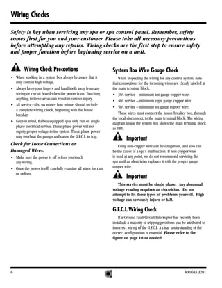 Wiring Checks

Safety is key when servicing any spa or spa control panel. Remember, safety
comes first for you and your customer. Please take all necessary precautions
before attempting any repairs. Wiring checks are the first step to ensure safety
and proper function before beginning service on a unit.


        Wiring Check Precautions                                System Box Wire Gauge Check
• When working in a system box always be aware that it              When inspecting the wiring for any control system, note
  may contain high voltage.                                     that connections for the incoming wires are clearly labeled at
• Always keep your fingers and hand tools away from any         the main terminal block.
  wiring or circuit board when the power is on. Touching        • 30A service – minimum ten gauge copper wire.
  anything in these areas can result in serious injury.         • 40A service – minimum eight gauge copper wire.
• All service calls, no matter how minor, should include        • 50A service – minimum six gauge copper wire.
  a complete wiring check, beginning with the house
  breaker.                                                          These wires must connect the house breaker box, through
                                                                the local disconnect, to the main terminal block. The wiring
• Keep in mind, Balboa equipped spas only run on single         diagram inside the system box shows the main terminal block
  phase electrical service. Three phase power will not          as TB1.
  supply proper voltage to the system. Three phase power
  may overheat the pumps and cause the G.F.C.I. to trip.
                                                                         Important
Check for Loose Connections or                                      Using non-copper wire can be dangerous, and also can
Damaged Wires:                                                  be the cause of a spa’s malfunction. If non-copper wire
• Make sure the power is off before you touch                   is used at any point, we do not recommend servicing the
  any wiring.                                                   spa until an electrician replaces it with the proper gauge
• Once the power is off, carefully examine all wires for cuts   copper wire.
  or defects.
                                                                         Important
                                                                   This service must be single phase. Any abnormal
                                                                voltage reading requires an electrician. Do not
                                                                attempt to fix these types of problems yourself. High
                                                                voltage can seriously injure or kill.

                                                                G.F.C.I. Wiring Check
                                                                    If a Ground Fault Circuit Interrupter has recently been
                                                                installed, a majority of tripping problems can be attributed to
                                                                incorrect wiring of the G.F.C.I. A clear understanding of the
                                                                correct configuration is essential. Please refer to the
                                                                figure on page 10 as needed.




6                                                                                                                800.645.3201
 