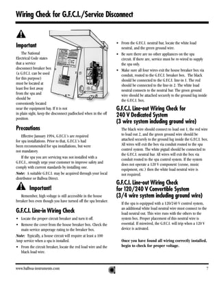 Wiring Check for G.F.C.I./Service Disconnect


                                                                • From the G.F.C.I. neutral bar, locate the white load
Important                                                         neutral, and the green ground wire.
    The National                                                • Be sure there are no other appliances on the spa
Electrical Code states                                            circuit. If there are, service must be re-wired to supply
that a service                                                    the spa only.
disconnect breaker box                                          • Make sure all four wires exit the house breaker box via
(a G.F.C.I. can be used                                           conduit, routed to the G.F.C.I. breaker box. The black
for this purpose)                                                 should be connected to the G.F.C.I. line-in 1. The red
must be located at                                                should be connected to the line-in 2. The white load
least five feet away                                              neutral connects to the neutral bar. The green ground
from the spa and                                                  wire should be attached securely to the ground lug inside
should be                                                         the G.F.C.I. box.
conveniently located
near the equipment bay. If it is not                            G.F.C.I. Line-out Wiring Check for
in plain sight, keep the disconnect padlocked when in the off
position.
                                                                240 V Dedicated System
                                                                (3 wire system including ground wire)
Precautions                                                        The black wire should connect to load out 1, the red wire
    Effective January 1994, G.F.C.I.’s are required                to load out 2, and the green ground wire should be
for spa installations. Prior to that, G.F.C.I.’s had               attached securely to the ground lug inside the G.F.C.I. box.
been recommended for spa installations, but were                   All wires will exit the box via conduit routed to the spa
not mandatory.                                                     control system. The white pigtail should be connected to
                                                                   the G.F.C.I. neutral bar. All wires will exit the box via
    If the spa you are servicing was not installed with a
                                                                   conduit routed to the spa control system. If the system
G.F.C.I., strongly urge your customer to improve safety and
                                                                   does not operate a 120 V component (ozone, music
comply with current standards by installing one.
                                                                   equipment, etc.) then the white load neutral wire is
Note: A suitable G.F.C.I. may be acquired through your local       not required.
distributor or Balboa Direct.
                                                                G.F.C.I. Line-out Wiring Check
         Important!                                             for 120/240 V Convertible System
   Remember, high voltage is still accessible in the house      (3/4 wire system including ground wire)
breaker box even though you have turned off the spa breaker.
                                                                   If the spa is equipped with a 120/240 V control system,
                                                                   an additional white load neutral wire must connect to the
G.F.C.I. Line-in Wiring Check                                      load neutral out. This wire runs with the others to the
• Locate the proper circuit breaker and turn it off.               system box. Proper placement of this neutral wire is
• Remove the cover from the house breaker box. Check the           essential. If miswired, the G.F.C.I. will trip when a 120 V
  main service amperage rating to the breaker box.                 device is activated.
Note: Typically, a house circuit will require at least a 100
Amp service when a spa is installed.                               Once you have found all wiring correctly installed,
• From the circuit breaker, locate the red load wire and the       begin to check for proper voltage.
  black load wire.


www.balboa-instruments.com                                                                                                   7
 