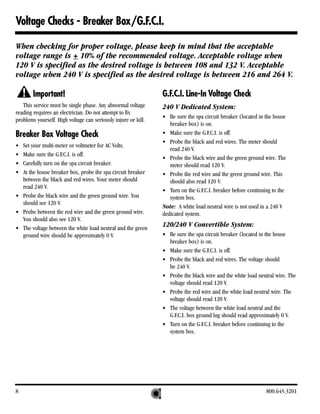 Voltage Checks - Breaker Box/G.F.C.I.

When checking for proper voltage, please keep in mind that the acceptable
voltage range is + 10% of the recommended voltage. Acceptable voltage when
120 V is specified as the desired voltage is between 108 and 132 V. Acceptable
voltage when 240 V is specified as the desired voltage is between 216 and 264 V.

        Important!                                              G.F.C.I. Line-In Voltage Check
   This service must be single phase. Any abnormal voltage      240 V Dedicated System:
reading requires an electrician. Do not attempt to fix
                                                                • Be sure the spa circuit breaker (located in the house
problems yourself. High voltage can seriously injure or kill.
                                                                   breaker box) is on.
Breaker Box Voltage Check                                       • Make sure the G.F.C.I. is off.
                                                                • Probe the black and red wires. The meter should
• Set your multi-meter or voltmeter for AC Volts.
                                                                   read 240 V.
• Make sure the G.F.C.I. is off.
                                                                • Probe the black wire and the green ground wire. The
• Carefully turn on the spa circuit breaker.                       meter should read 120 V.
• At the house breaker box, probe the spa circuit breaker       • Probe the red wire and the green ground wire. This
  between the black and red wires. Your meter should               should also read 120 V.
  read 240 V.
                                                                • Turn on the G.F.C.I. breaker before continuing to the
• Probe the black wire and the green ground wire. You              system box.
  should see 120 V.
                                                                Note: A white load neutral wire is not used in a 240 V
• Probe between the red wire and the green ground wire.         dedicated system.
  You should also see 120 V.
• The voltage between the white load neutral and the green
                                                                120/240 V Convertible System:
  ground wire should be approximately 0 V.                      • Be sure the spa circuit breaker (located in the house
                                                                  breaker box) is on.
                                                                • Make sure the G.F.C.I. is off.
                                                                • Probe the black and red wires. The voltage should
                                                                  be 240 V.
                                                                • Probe the black wire and the white load neutral wire. The
                                                                  voltage should read 120 V.
                                                                • Probe the red wire and the white load neutral wire. The
                                                                  voltage should read 120 V.
                                                                • The voltage between the white load neutral and the
                                                                  G.F.C.I. box ground lug should read approximately 0 V.
                                                                • Turn on the G.F.C.I. breaker before continuing to the
                                                                  system box.




8                                                                                                             800.645.3201
 