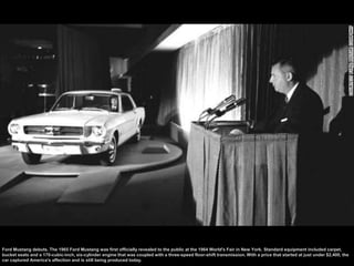 Ford Mustang debuts. The 1965 Ford Mustang was first officially revealed to the public at the 1964 World's Fair in New Yor...
