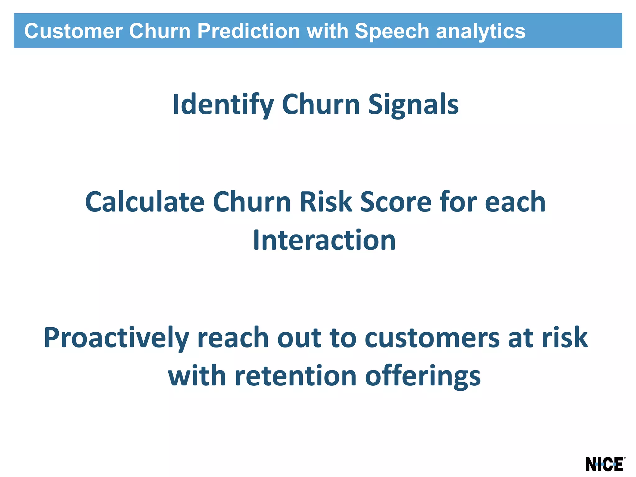 Customer Churn Prediction with Speech analytics


             Identify Churn Signals


     Calculate Churn Risk Score for each
                 Interaction


 Proactively reach out to customers at risk
          with retention offerings
 
