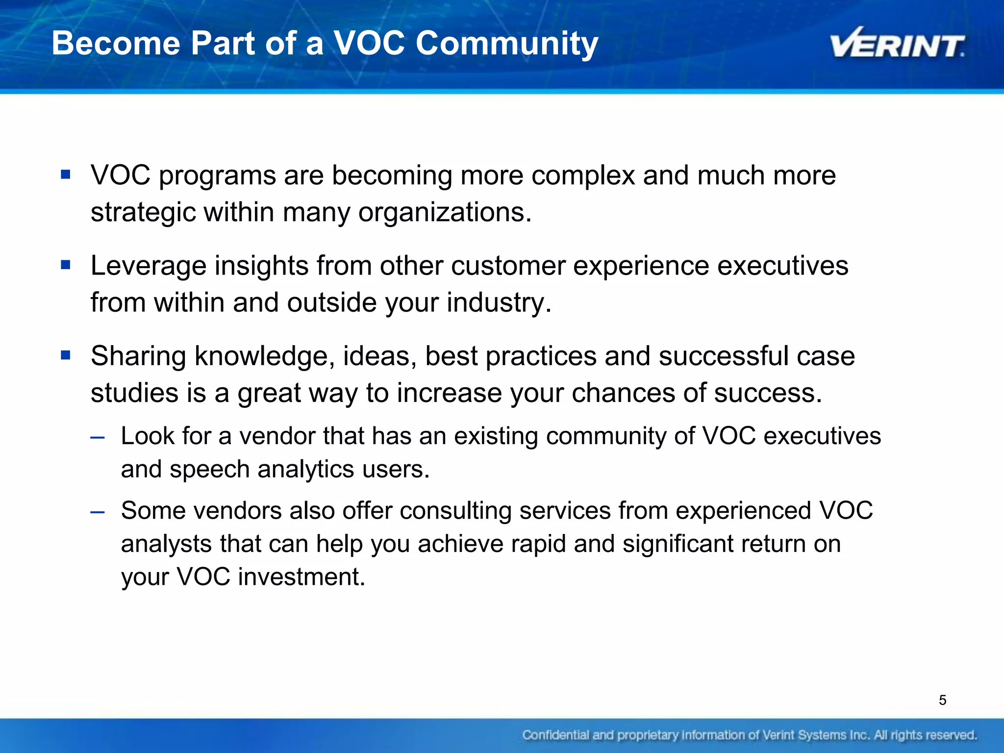Become Part of a VOC Community


 VOC programs are becoming more complex and much more
  strategic within many organizations.
 Leverage insights from other customer experience executives
  from within and outside your industry.
 Sharing knowledge, ideas, best practices and successful case
  studies is a great way to increase your chances of success.
  – Look for a vendor that has an existing community of VOC executives
    and speech analytics users.
  – Some vendors also offer consulting services from experienced VOC
    analysts that can help you achieve rapid and significant return on
    your VOC investment.



                                                                         5
 