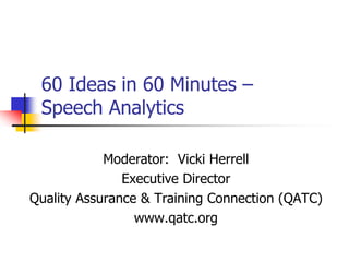 60 Ideas in 60 Minutes –
 Speech Analytics

            Moderator: Vicki Herrell
               Executive Director
Quality Assurance & Training Connection (QATC)
                 www.qatc.org
 