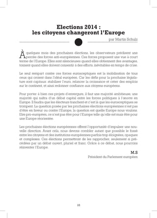 10
Àquelques mois des prochaines élections, les observateurs prédisent une
percée des forces anti-européennes. Ces forces proposent une vue à court
terme de l’Europe. Elles sont silencieuses quand elles obtiennent des avantages,
tonnent quand elles doivent consentir à des efforts, inévitables en temps de crise.
Le seul rempart contre ces forces eurosceptiques est la mobilisation de tous
ceux qui croient dans l’idéal européen. Car les défis pour la prochaine législa-
ture sont capitaux: stabiliser l’euro, relancer la croissance et créer des emplois
sur le continent, et ainsi redonner confiance aux citoyens européens.
Pour porter à bien ces projets d’envergure, il faut une majorité ambitieuse, une
majorité qui naîtra d’un débat capital entre les forces politiques à l’œuvre en
Europe. Il faudra que les électeurs tranchent et c’est là que les eurosceptiques se
trompent. La question posée par les prochaines élections européennes n’est pas
d’être en faveur ou contre l’Europe, la question est quelle Europe nous voulons.
Etre pro-européen, ce n’est pas être pour l’Europe telle qu’elle est mais être pour
une Europe réorientée.
Les prochaines élections européennes offrent l’opportunité d’impulser une nou-
velle direction. Avant cela, nous devons combler autant que possible le fossé
entre les citoyens et des institutions européennes parfois trop éloignées, opaques
et complexes. Ces élections permettront de les rapprocher, seulement si pré-
cédées par un débat ouvert, pluriel et franc. Grâce à ce débat, nous pourrons
réinventer l’Europe.
M.S
Président du Parlement européen
Elections 2014 :
les citoyens changeront l’Europe
par Martin Schulz
 