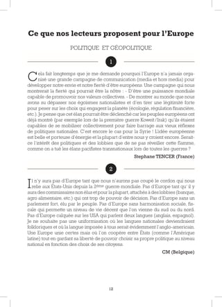 12
Ce que nos lecteurs proposent pour l’Europe
POLITIQUE ET GÉOPOLITIQUE
1
Cela fait longtemps que je me demande pourquoi l’Europe n’a jamais orga-
nisé une grande campagne de communication (media et hors media) pour
développer notre envie et notre fierté d’être européens. Une campagne qui nous
montrerait la fierté qui pourrait être la nôtre : - D’être une puissance mondiale
capable de promouvoir nos valeurs collectives. - De montrer au monde que nous
avons su dépasser nos égoïsmes nationalistes et d’en tirer une légitimité forte
pour peser sur les choix qui engagent la planète (écologie, régulation financière,
etc.).Je pense que cet élan pourrait être déclenché car les peuples européens ont
déjà montré (par exemple lors de la première guerre Koweït /Irak) qu’ils étaient
capables de se mobiliser collectivement pour faire barrage aux vieux réflexes
de politiques nationales. C’est encore le cas pour la Syrie ! L’idée européenne
est belle et porteuse d’énergie et la plupart d’entre nous y croient encore. Serait-
ce l’intérêt des politiques et des lobbies que de ne pas réveiller cette flamme,
comme on a tué les élans pacifistes transnationaux lors de toutes les guerres ?
Stephane TENCER (France)
2
Il n’y aura pas d’Europe tant que nous n’aurons pas coupé le cordon qui nous
relie aux États-Unis depuis la 2ème guerre mondiale. Pas d’Europe tant qu’ il y
aura des commissaires non élus et pour la plupart,attachés à des lobbies (banque,
agro alimentaire, etc.) qui ont trop de pouvoir de décision. Pas d’Europe sans un
parlement fort, élu par le peuple. Pas d’Europe sans harmonisation sociale, fis-
cale qui permette un niveau de vie décent que l’on vienne du sud ou du nord.
Pas d’Europe calquée sur les USA qui parlent deux langues (anglais, espagnol).
Je ne souhaite pas une uniformisation où les langues nationales deviendraient
folkloriques et où la langue imposée à tous serait évidemment l’anglo-americain.
Une Europe unie certes mais où l’on coopère entre États (comme l’Amérique
latine) tout en gardant sa liberté de pouvoir choisir sa propre politique au niveau
national en fonction des choix de ses citoyens.
CM (Belgique)
1
2
 