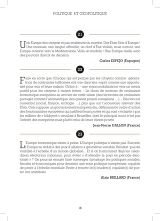 18
21
Une Europe des citoyens et pas seulement du marché. Des États-Unis d’Europe !
Une monnaie, une langue officielle, un chef d’État visible, mais surtout, une
Europe ouverte vers la Méditerranée. Voilà un modèle ! Une Europe réelle avec
des pouvoirs directs de décision.
Carlos ESPEJO (Espagne)
22
Faire en sorte que l’Europe qui est perçue par les citoyens comme généra-
trice de contraintes tatillonnes soit vue dans leur esprit comme une opportu-
nité pour eux et leurs enfants. Grâce à : - une vision mobilisatrice vers un avenir
positif pour les citoyens à moyen terme. - Le choix de moteurs de croissance
économique européens au service de cette vision (des territoires de croissance
partagés comme l’aéronautique, des grands projets européens …). - Des lois sur
l’essentiel (social, finance, écologie …) plus que sur l’accessoire relevant des
États. Cela suppose un gouvernement européen élu, définissant le cadre d’action
des fonctionnaires européens qui justifient leurs postes et qui sont « éclairés » par
les milliers de « lobbyers » circulant à Bruxelles, dont le principal souci n’est pas
l’intérêt des européens mais plutôt celui de leurs clients privés.
Jean-Pierre GALLON (France)
23
L’Europe économique existe à peine. L’Europe politique n’existe pas. Souvent,
l’Europe se réduit à des jeux d’alliance à géométrie variable. Résultat : pas de
visibilité à l’échelle d’un monde globalisé... Et si on harmonisait déjà les calen-
driers électoraux nationaux, pour éviter « d’attendre le pays en période élec-
torale » ? On pourrait ensuite faire converger davantage les politiques sociales,
fiscales et économiques pour dessiner une vraie politique européenne, capable
de peser à l’échelle mondiale. Reste à trouver le(s) leader(s) capable(s) de por-
ter ces ambitions.
Alain BRILLARD (France)
POLITIQUE ET GÉOPOLITIQUE
21
22
23
 
