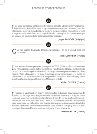 19
24
Les pays européens sont encore trop indépendants. L’Europe devrait plus res-
sembler aux Etats-Unis, avec un gouvernement européen beaucoup plus fort
et moins de pouvoir individuel pour les pays membres. Nous en sommes arrivés
à un point où la mentalité « mon pays d’abord » donne plus d’inconvénients que
de penser en fonction de la Communauté Européenne.
Jasper De BOCK (Belgique)
25
Que l’on arrête d’agrandir l’Union européenne, on ne s’entend déjà pas
comme ça.
Nico MARCHEUX (France)
26
Il faut revisiter les compétences partagées du TFUE (Traité sur le fonctionnement
de l’Union Européenne),chiffrer les coûts de l’insuffisance d’Europe sur le modèle
du coût de la non Europe,obtenir un accord majoritaire comprenant la France, l’Alle-
magne,l’Italie,L’Espagne,le Portugal et au moins un pays scandinave,et le mettre en
place avec la nouvelle commission et son président français ou allemand qui jouerait
le même rôle que Jacques Delors avec Mitterrand et Kohl.
Michel GRELIER (France)
27
L’Europe à vingt huit (et plus ?) est ingérable. Il faudrait donc un noyau de
cinq ou six pays avec des partenaires « satellites » comme la Turquie, car la
gestion à vingt huit est totalement inefficace. Il faut de véritables frontières exté-
rieures, et une vraie solidarité avec l’Italie et la Grèce vis-à-vis de l’immigration,
mais aussi dans les difficultés. Une Europe laïque avec uniformisation des règles
sociales, du travail, fiscales est nécessaire pour éviter le dumping social et éco-
nomique. Une vraie Europe politique qui parle d’une seule voix.
Danielle PETER (France)
27
POLITIQUE ET GÉOPOLITIQUE
24
25
26
27
 