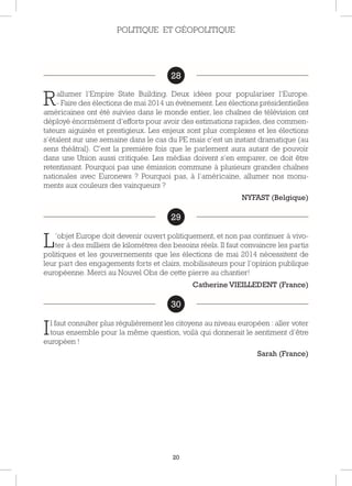 20
28
Rallumer l’Empire State Building. Deux idées pour populariser l’Europe.
- Faire des élections de mai 2014 un évènement. Les élections présidentielles
américaines ont été suivies dans le monde entier, les chaînes de télévision ont
déployé énormément d’efforts pour avoir des estimations rapides, des commen-
tateurs aiguisés et prestigieux. Les enjeux sont plus complexes et les élections
s’étalent sur une semaine dans le cas du PE mais c’est un instant dramatique (au
sens théâtral). C’est la première fois que le parlement aura autant de pouvoir
dans une Union aussi critiquée. Les médias doivent s’en emparer, ce doit être
retentissant. Pourquoi pas une émission commune à plusieurs grandes chaînes
nationales avec Euronews ? Pourquoi pas, à l’américaine, allumer nos monu-
ments aux couleurs des vainqueurs ?
NYFAST (Belgique)
29
L’objet Europe doit devenir ouvert politiquement, et non pas continuer à vivo-
ter à des milliers de kilomètres des besoins réels. Il faut convaincre les partis
politiques et les gouvernements que les élections de mai 2014 nécessitent de
leur part des engagements forts et clairs, mobilisateurs pour l’opinion publique
européenne. Merci au Nouvel Obs de cette pierre au chantier!
Catherine VIEILLEDENT (France)
30
Il faut consulter plus régulièrement les citoyens au niveau européen : aller voter
tous ensemble pour la même question, voilà qui donnerait le sentiment d’être
européen !
Sarah (France)
POLITIQUE ET GÉOPOLITIQUE
28
29
30
 