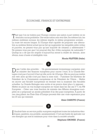 21
ÉCONOMIE, FINANCE ET ENTREPRISE
1
Tant que l’on ne traitera pas l’Europe comme une nation à part entière on ne
résoudra aucun problème. Une seule nation cela veut dire, les mêmes lois, les
mêmes systèmes sociaux, les mêmes impôts, le même programme scolaire…
La route est encore longue. Si l’Europe était capable de proposer une alterna-
tive au système libéral actuel qui ne fait qu’augmenter les inégalités entre riches
et pauvres, ne pensez-vous pas qu’une majorité de citoyens y adhéreraient ?
Ne pensez-vous pas que l’on pourrait être fier d’être européen de nationalité ?
Quelqu’un a dit que les utopies d’aujourd’hui seront la réalité de demain, alors
rêvons, mais à haute et intelligible voix.
Nicolo PILITTERI (Italie)
2
Dans l’ordre des priorités : - Un gouvernement économique européen avec
un ministre des finances européens pour sauver l’euro. Si la Grande-Bre-
tagne n’est pas d’accord il faut qu’elle sorte de L’Europe. Elle ne peut pas mettre
son veto alors qu’elle n’est pas dans la zone euro. - Fusionner les fonctions de
Président de la Commission européenne et de Président de l’Union. - Mettre
en œuvre une fiscalité européenne en tendant vers la moyenne des fiscalités
actuelles. La Grande-Bretagne sera sortie et ne pourra donc plus s’y opposer. -
Mettre en place un vrai budget européen en visant dans les dix ans 5 % du PIB
Européen. - Créer une vraie fonction de ministre des Affaires étrangères euro-
péen en y proposant un ancien président d’un des pays européens. À partir de
ces cinq piliers, les États-Unis d’Europe peuvent être une vraie espérance pour
les 20 ans qui viennent.
Alain CASSUTO (France)
3
Il faudrait faire un service public européen englobant toutes les industries élec-
triques, gazières, eau potable, assainissement. C’est une honte de spéculer sur
ces énergies qui sont le minimum pour vivre dans la société actuelle.
Stéphane GRONEK (France)
1
2
3
 