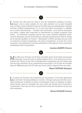 23
7
L’Europe doit aller plus loin dans la voie de l’intégration politique et écono-
mique, c’est la seule manière de voir cette dernière sur un pied d’égalité
avec la Chine, l’Inde, le Brésil et bien sûr les USA dans la mondialisation. L’Europe
doit être crédible politiquement. Or, la crise des dettes souveraines l’a affaiblie
sur la scène internationale. - Création des eurobonds : nous devons mutualiser
nos dettes, l’argent ainsi emprunté ira directement au budget européen (trop
faible). - Le Parlement européen devrait avoir aussi l’initiative législative. Beau-
coup de domaines comme la fiscalité par exemple doivent passer dans le champ
de la majorité qualifiée au Conseil. - Rationaliser la PESC, pourquoi ne pas créer
un embryon d’armée européenne, une police européenne, un code de la route
européen. Ces réalisations concrètes aideraient à l’émergence d’une conscience
européenne dans la population.
Jonathan ALBERTI (France)
8
Mon idée pour l’Europe est de faire une réelle union. Qu’il existe une banque
commune à tous les pays, le même régime fiscal et de santé pour les tra-
vailleurs de l’Union et une carte d’identification européenne qui soit valide dans
tous les pays membres. Je ne comprends pas pourquoi c’est si cher de travailler
dans les différents pays de l’UE alors que nous somme supposé être une union.
Miguel AGUILAR (Espagne)
9
Les pères de l’Europe ont commencé par l’économie. C’est notre génération
qui doit faire l’Europe politique et sociale. L’Europe unie pourrait être la pre-
mière puissance mondiale au niveau économique et être un exemple d’organi-
sation sociale. Que les candidats qui sont contre une Europe forte renoncent à
se présenter. Il faut que nos élus au parlement soient des européens et non des
anti-européens.
Michel LEVEQUE (France)
ÉCONOMIE, FINANCE ET ENTREPRISE
8
9
7
 