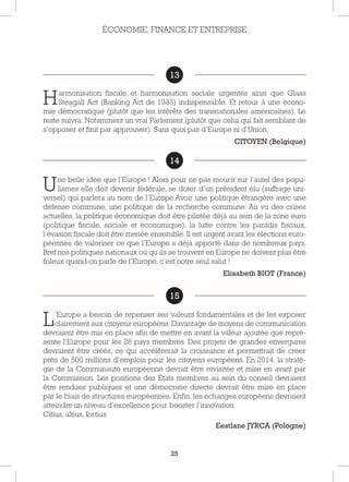 25
13
Harmonisation fiscale et harmonisation sociale urgentes ainsi que Glass
Steagall Act (Banking Act de 1933) indispensable. Et retour à une écono-
mie démocratique (plutôt que les intérêts des transnationales américaines). Le
reste suivra. Notamment un vrai Parlement (plutôt que celui qui fait semblant de
s’opposer et finit par approuver). Sans quoi pas d’Europe ni d’Union.
CITOYEN (Belgique)
14
Une belle idée que l’Europe ! Alors pour ne pas mourir sur l’autel des popu-
lismes elle doit devenir fédérale, se doter d’un président élu (suffrage uni-
versel) qui parlera au nom de l’Europe.Avoir une politique étrangère avec une
défense commune, une politique de la recherche commune. Au vu des crises
actuelles, la politique économique doit être pilotée déjà au sein de la zone euro
(politique fiscale, sociale et économique), la lutte contre les paradis fiscaux,
l’évasion fiscale doit être menée ensemble. Il est urgent avant les élections euro-
péennes de valoriser ce que l’Europe a déjà apporté dans de nombreux pays.
Bref nos politiques nationaux où qu’ils se trouvent en Europe ne doivent plus être
frileux quand on parle de l’Europe, c’est notre seul salut !
Elisabeth BIOT (France)
15
L’Europe a besoin de repenser ses valeurs fondamentales et de les exposer
clairement aux citoyens européens. Davantage de moyens de communication
devraient être mis en place afin de mettre en avant la valeur ajoutée que repré-
sente l’Europe pour les 28 pays membres. Des projets de grandes envergures
devraient être créés, ce qui accélérerait la croissance et permettrait de créer
près de 500 millions d’emplois pour les citoyens européens. En 2014, la straté-
gie de la Communauté européenne devrait être revisitée et mise en avant par
la Commission. Les positions des États membres au sein du conseil devraient
être rendues publiques et une démocratie directe devrait être mise en place
par le biais de structures européennes. Enfin, les échanges européens devraient
atteindre un niveau d’excellence pour booster l’innovation.
Citius, altius, fortius
Eestlane JYRCA (Pologne)
ÉCONOMIE, FINANCE ET ENTREPRISE
13
14
15
 