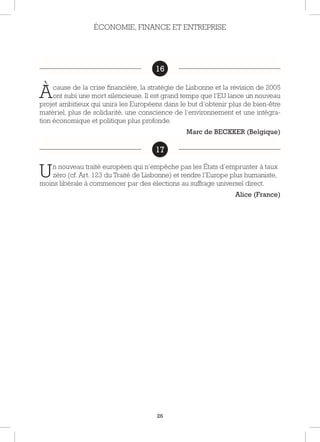 26
16
Àcause de la crise financière, la stratégie de Lisbonne et la révision de 2005
ont subi une mort silencieuse. Il est grand temps que l’EU lance un nouveau
projet ambitieux qui unira les Européens dans le but d’obtenir plus de bien-être
matériel, plus de solidarité, une conscience de l’environnement et une intégra-
tion économique et politique plus profonde.
Marc de BECKKER (Belgique)
17
Un nouveau traité européen qui n’empêche pas les États d’emprunter à taux
zéro (cf. Art. 123 du Traité de Lisbonne) et rendre l’Europe plus humaniste,
moins libérale à commencer par des élections au suffrage universel direct.
Alice (France)
ÉCONOMIE, FINANCE ET ENTREPRISE
16
17
 