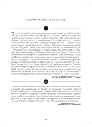 27
CULTURE, RECHERCHE ET SOCIÉTÉ
1
Recréer un sentiment citoyen européen en construisant un « affectio socie-
tatis » européen. Pour que l’Europe soit comprise, admise, souhaitée, elle
doit être perçue et vécue comme quelque chose de positif. Cela engendre une
obligation de pédagogie et un travail de conviction. L’éducation et la communi-
cation sont donc des clés. Mieux enseigner l’Europe à l’école : - Créer des cours
de citoyenneté européenne dès le primaire - Développer l’enseignement des
langues étrangères : dès la maternelle l’anglais, dès le CM1 la seconde langue.
- Systématiser les « classes Europe » comme il existe des classes vertes, organi-
sées à partir des jumelages - Développer le programme Erasmus - Promouvoir le
service volontaire européen. Communiquer autrement dans les médias : - Parler
de l’Europe pendant cinq minutes dans tous les journaux télévisés chaque soir -
Dédier des pages à l’Europe dans les journaux gratuits - Inventer une application
ludique pour Smartphones pour promouvoir les réalisations concrètes de l’UE -
Statut d’Association européenne - Statut de parti politique européen - Carte de
réduction européenne pour les trains, sur le modèle de la carte « 12-26 » de la
SNCF - Donner le droit de vote pour toutes les élections aux ressortissants euro-
péens habitant dans un autre état membre - Créer un poste de président de l’UE
en fusionnant la présidence de la Commission avec celle du Conseil européen.
Viviane DE BEAUFORT (France)
2
Je suis un Néerlandophone marié avec une Finlandaise. Nous avons trois enfants
qui sont nés en Allemagne, en Belgique et en Irlande. Nous avons habité et
travaillé en Belgique, en Allemagne, en Suède, en Finlande, en Irlande, en Angle-
terre, en Hongrie et en Espagne. Dans chaque pays j’ai appris la langue. Pour moi
et ma famille je voudrais un passeport européen et non pas un passeport belge
pour moi et un passeport finlandais pour mon épouse. Nous sommes les ambas-
sadeurs de l’Europe ! Faites de nous […] des citoyens européens d’honneur !
Luc NOUWEN (Belgique)
3
1
2
 