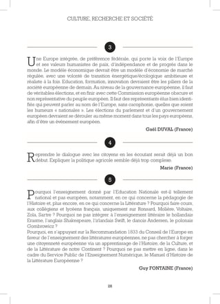 28
3
Une Europe intégrée, de préférence fédérale, qui porte la voix de l’Europe
et ses valeurs humanistes de paix, d’indépendance et de progrès dans le
monde. Le modèle économique devrait être un modèle d’économie de marché
régulée, avec une volonté de transition énergétique/écologique ambitieuse et
réaliste à la fois. Education, formation, innovation devraient être les piliers de la
société européenne de demain. Au niveau de la gouvernance européenne, il faut
de véritables élections, et en finir avec cette Commission européenne obscure et
non représentative du peuple européen. Il faut des représentants élus bien identi-
fiés qui peuvent parler au nom de l’Europe, sans cacophonie, quelles que soient
les humeurs « nationales ». Les élections du parlement et d’un gouvernement
européen devraient se dérouler au même moment dans tous les pays européens,
afin d’être un évènement européen.
Gaël DUVAL (France)
4
Reprendre le dialogue avec les citoyens en les écoutant serait déjà un bon
début. Expliquer la politique agricole semble déjà trop complexe.
Marie (France)
5
Pourquoi l’enseignement donné par l’Education Nationale est-il tellement
national et pas européen, notamment, en ce qui concerne la pédagogie de
l’Histoire et, plus encore, en ce qui concerne la Littérature ? Pourquoi faire cours,
aux collégiens et lycéens français, uniquement sur Ronsard, Molière, Voltaire,
Zola, Sartre ? Pourquoi ne pas intégrer à l’enseignement littéraire le hollandais
Erasme, l’anglais Shakespeare, l’irlandais Swift, le danois Andersen, le polonais
Gombrowicz ?
Pourquoi, en s’appuyant sur la Recommandation 1833 du Conseil de l’Europe en
faveur de l’enseignement des littératures européennes, ne pas chercher à forger
une citoyenneté européenne via un apprentissage de l’Histoire, de la Culture, et
de la Littérature de notre Continent ? Pourquoi ne pas mettre en ligne, dans le
cadre du Service Public de l’Enseignement Numérique, le Manuel d’Histoire de
la Littérature Européenne ?
Guy FONTAINE (France)
CULTURE, RECHERCHE ET SOCIÉTÉ
3
4
5
 