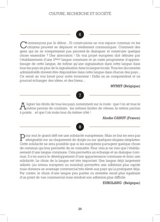29
6
Commençons par le début... Et construisons un vrai espace commun où les
citoyens peuvent se déplacer et réellement communiquer. Comment des
gens qui ne se comprennent pas peuvent-ils dialoguer et construire quelque
chose ensemble ? Une aberration ! Un vrai projet européen doit débuter par
l’établissement d’une 2ème langue commune et un vaste programme d’appren-
tissage de cette langue, de même qu’une signalisation dans cette langue dans
tous les pays en plus de la signalisation dans la langue locale.Tous les documents
administratifs doivent être disponibles dans cette langue dans chacun des pays...
Ce serait un vrai boost pour notre économie ! Enfin on se comprendrait et on
pourrait échanger des idées, et des biens...
MYNET (Belgique)
7
Aligner les droits de tous les pays, notamment sur la route : que l’on ait tous le
même permis de conduire, les mêmes limites de vitesse, le même permis
à points…et que l’on roule tous du même côté !
Alodie CANUT (France)
8
Pour moi le grand défi est une solidarité européenne. Mais ce but ne sera pas
atteignable sur un claquement de doigts ou sur quelques slogans simplistes.
Cette solidarité ne sera possible que si les européens partagent quelque chose
de commun qui leur permette de se connaitre. Pour cela je ne vois que l’établis-
sement d’une langue commune. Cela permettra un échange et un dialogue com-
mun. Il s’en suivra le développement d’une appartenance commune et donc une
solidarité. Le choix de la langue est très important. Une langue déjà largement
utilisée (au niveau européen ou mondial) permettra une adhésion plus rapide
mais donnera un avantage commercial très élevé aux pays qui la pratiquent déjà.
Par contre, le choix d’une langue peu parlée ou inventée serait plus égalitaire
d’un point de vue commercial mais rendrait son adhésion plus difficile.
EUROLANG (Belgique)
CULTURE, RECHERCHE ET SOCIÉTÉ
6
7
8
 