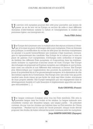 31
13
Un service civil européen pourrait être créé pour permettre aux jeunes de
passer un an de leur vie en Europe au service de celle-ci dans différents
domaines d’interventions comme la culture et l’enseignement, le soutien aux
personnes âgées, aux immigrants etc.
Paolo FINA (Italie)
14
Une Europe de la jeunesse avec la multiplication des séjours scolaires à l’étran-
ger et la mise en place d’échanges entre pays européens. Dans un domaine
plus politique, la modification du scrutin de liste pour les élections européennes
en ajoutant à la parité homme/femme une moyenne d’âge maximum, encoura-
gera le rajeunissement des candidats. Une Europe de la culture par la mise en
place de galeries d’art européennes, d’échanges entre orchestres et troupes
de théâtres des différents États européens, et d’expositions dans les établisse-
ments scolaires ou supérieurs d’œuvres issues de toute l’Europe. Une Europe
des échanges en proposant un Erasmus européen aux collégiens et aux lycéens,
mais aussi aux salariés et aux différents élus nationaux ou locaux. Une Europe
plus démocratique par l’augmentation des pouvoirs du parlement, la mise en
place d’un président élu et d’un gouvernement européen, et la diminution du rôle
des lobbies auprès de la Commission. Une Europe avec une seule voix qui porte
vaudrait sans doute mieux qu’une hydre de vingt sept têtes rivales, soucieuses
de leurs propres intérêts. Une Europe exemplaire par son engagement dans le
développement durable et l’aide financière et réglementaire apportée aux éner-
gies renouvelables. […]
Rudy CHOUVEL (France)
15
Une langue commune (l’anglais) pour tous les Etats membres. Elle sera la
première langue dans les écoles et les médias. La langue nationale sera
considérée comme une deuxième langue, une langue parlée. - Un président
commun, élu par tous les citoyens qui habitent dans un État membre de l’Union
européenne. - Pendant tout le cursus de l’école primaire, chaque école devrait
proposer des études de textes relevant les points communs entre les européens.
Jorge MARTIN SANCHEZ (Espagne)
CULTURE, RECHERCHE ET SOCIÉTÉ
13
14
15
 