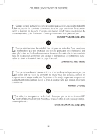 32
16
L’Europe devrait instaurer dès que possible un passeport, une carte d’identité
et un permis de conduire communs à tous les pays membres. Temporaire-
ment, le numéro de la carte d’identité de chacun serait visible en dessous du
nouveau numéro pour finalement n’avoir qu’un numéro européen unique.
Ramirez VICENTE (Espagne)
17
L’Europe doit favoriser la mobilité des citoyens au sein des États membres,
à commencer par les étudiants des écoles primaires et secondaires, par
exemple inciter les écoles de commerce à envoyer leurs étudiants deux ou trois
mois en stage pour apprendre une langue et comprendre les différences cultu-
relles, sociales et économiques du pays d’accueil.
Antonio MICHELI (Italie)
18
L’Europe est une bonne idée en soi, bon nombre de grands personnages par
le passé ont eu l’idée ou ont tenté de réunir tous ces peuples, parfois en
adoptant une stratégie inadaptée. Sa présence de nos jours permet aux pays qui
la constituent de mieux faire face à la crise. Il faudrait juste que chacun en prenne
conscience.
Matthieu (France)
19
Une sélection européenne de football ! Pourquoi pas un tournoi annuel UE
contre MERCOSUR (Brésil, Argentina, Uruguay, etc.). Il faut construire l’iden-
tité européenne !
Ignacio FERNANDEZ (Espagne)
CULTURE, RECHERCHE ET SOCIÉTÉ
16
17
18
19
 