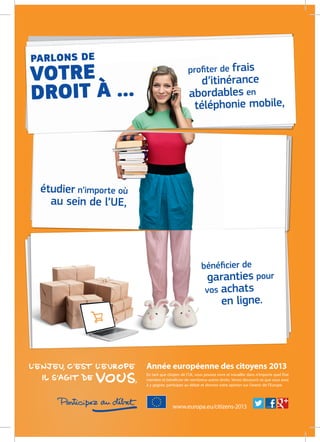 bénéﬁcier de
garanties pour
vos achats
en ligne.
étudier n’importe où
au sein de l’UE,
PARLONS DE
VOTRE
DROIT À …
proﬁter de frais
d’itinérance
abordables en
téléphonie mobile,
Année européenne des citoyens 2013
En tant que citoyen de l’UE, vous pouvez vivre et travailler dans n’importe quel État
membre et bénéficier de nombreux autres droits. Venez découvrir ce que vous avez
à y gagner, participez au débat et donnez votre opinion sur l’avenir de l’Europe.
www.europa.eu/citizens-2013
 