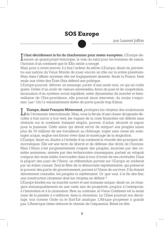 5
Il faut décidément la foi du charbonnier pour rester européen. L’Europe de-
meure un grand projet historique, la voie du salut pour les hommes de raison,
l’horizon d’un continent que le XXe siècle a ravagé.
Mais, pour y croire encore, il y faut l’ardeur du zélote. L’Europe, disait-on, permet-
tra aux nations du Vieux Monde de jouer encore un rôle sur la scène planétaire.
Mais dans l’affaire syrienne elle est tragiquement absente. Seule la France, bien
seule aux côtés des États-Unis défend une politique.
L’Europe pourrait, délivrer un message, parler d’une seule voix, ce qui ne coûte
guère. Dotée d’un socle de valeurs universelles, force de paix et de coopération,
incarnation d’un système social équilibré, entre dynamisme du marché et bien-
veillance de l’Etat-providence, elle pourrait sinon intervenir, du moins s’expri-
mer. Las ! On l’a volontairement dotée de porte-parole trop frileux.
L’Europe, disait François Mitterrand, protégera les citoyens des soubresauts
de l’économie internationale. Mais, sous la férule d’une classe dirigeante dé-
cidée à tout ouvrir à tout vent, les vagues de la crise financière ont déferlé sans
obstacle sur le continent, balayant emploi, pouvoir d’achat, sécurité et espoir
pour la jeunesse. Cette union qui devait servir de rempart aux peuples laisse
plus de 20 millions de ses travailleurs au chômage, rogne sans cesse les avan-
tages acquis, englue ses forces vives dans le marécage de la stagnation.
L’Europe, disait-on, illustre à l’échelle d’un continent la vivacité des principes dé-
mocratiques. Elle est une terre de liberté et de défense des droits de l’homme.
Mais l’Union s’est progressivement coupée des peuples, incarnée par des co-
mités anonymes, animée par des technocrates consanguins, parlant un volapük
compris des seuls initiés, barricadée dans la tour d’ivoire de ses certitudes. Dans
la plupart des pays de l’Union, un référendum portant sur l’Europe se solderait
par un échec cuisant. Seul le filtre de la démocratie représentative, qui préserve
le pouvoir des partis de gouvernement, permet à l’Union de survivre. S’ils étaient
directement consultés, les peuples la rejetteraient. Or que vaut, à la fin des fins,
une construction citoyenne dont les citoyens se défient ?
L’Europe fondée sur un marché ouvert et une monnaie unique, disait-on, se chan-
gera immanquablement en une vaste aire de prospérité, propice à l’entreprise,
à l’innovation et à la croissance. Bien au contraire, le Vieux Continent est la seule
zone de la planète à s’enfoncer dans la récession. La Chine poursuit son décol-
lage, tout comme l’Inde ou le Sud-Est asiatique. L’Afrique progresse à grands
pas. L’Amérique latine retrouve le chemin de l’expansion, Brésil en tête.
SOS Europe
par Laurent Joffrin
 