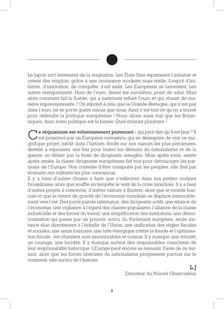 6
Le Japon sort lentement de la stagnation. Les États-Unis reprennent l’initiative et
créent des emplois, grâce à une croissance modeste mais réelle. L’esprit d’ini-
tiative, d’innovation, de conquête, s’est exilé. Les Européens se lamentent. Les
autres entreprennent. Hors de l’euro, disent les eurolâtres, point de salut. Mais
alors comment fait la Suède, qui a justement refusé l’euro et qui réussit de ma-
nière impressionnante ? On répond à cela que la Grande-Bretagne, qui n’est pas
dans l’euro, ne se porte guère mieux que nous. Ainsi c’est tout ce qu’on a trouvé
pour défendre la politique européenne ! Nous allons aussi mal que les Britan-
niques, donc notre politique est la bonne. Quel éclatant plaidoyer !
Ce réquisitoire est volontairement provocant : qui peut dire qu’il est faux ? Il
est prononcé par un Européen convaincu, qui se désespère de voir ce ma-
gnifique projet, inédit dans l’histoire, fondé sur nos valeurs les plus précieuses,
destiné à repousser une fois pour toutes les démons du nationalisme et de la
guerre, se déliter par la faute de dirigeants aveugles. Mois après mois, année
après année, la classe dirigeante européenne fait tout pour décourager les par-
tisans de l’Europe. Non contente d’être conspuée par les peuples, elle finit par
écœurer ses militants les plus convaincus.
Il y a bien d’autres choses à faire que s’enfermer dans ses petites routines
bruxelloises alors que souffle en tempête le vent de la crise mondiale. Il y a bien
d’autres projets à concevoir, d’autres valeurs à illustrer, alors que le monde bas-
cule et que le centre de gravité de l’économie mondiale se déplace inexorable-
ment vers l’est. Des porte-parole talentueux, des dirigeants actifs, une relance de
l’économie, une vigilance à l’égard des classes populaires, l’alliance de la classe
industrielle et des forces du travail, une simplification des institutions, une démo-
cratisation qui passe par un pouvoir accru du Parlement européen, seule ins-
tance élue directement à l’échelle de l’Union, une unification des règles fiscales
et sociales, une union bancaire, une lutte énergique contre la fraude et l’optimisa-
tion fiscale : les chantiers sont innombrables et connus. Il y manque une volonté,
un courage, une lucidité. Il y manque surtout des responsables conscients de
leur responsabilité historique. L’Europe peut encore se ressaisir. Faute de ce sur-
saut, alors que les forces obscures du nationalisme progressent partout sur le
continent, elle sortira de l’histoire.
L.J
Directeur du Nouvel Observateur
 