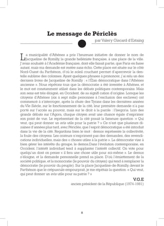 8
La municipalité d’Athènes a pris l’heureuse initiative de donner le nom de
Jacqueline de Romilly, la grande helléniste française, à une place de la ville.
J’avais souhaité à l’Académie française, dont elle faisait partie, que Paris en fasse
autant, mais ma demande est restée sans écho. Cette place est située sur le côté
Nord-Ouest du Parthénon, d’où le soleil couchant permet d’apercevoir la den-
telle sublime des colonnes. Ayant quelques phrases à prononcer, j’ai relu un des
derniers livres de Jacqueline de Romilly : « l’Élan démocratique dans l’Athènes
ancienne ». Nous répétons tous que la démocratie a été inventée à Athènes, et
le mot est constamment utilisé dans les débats politiques contemporains. Mais
son sens est très éloigné, en Occident, de sa signiﬁ cation d’origine. Lorsque les
citoyens d’Athènes (six à sept mille personnes à l’exclusion des esclaves) ont
commencé à s’interroger, après la chute des Tyrans dans les dernières années
du VIe Siècle, sur le fonctionnement de la cité, leur première demande n’a pas
porté sur l’accès au pouvoir, mais sur le droit à la parole : l’Isegoria. Lors des
grands débats sur l’Agora, chaque citoyen avait une chance égale d’exprimer
son point de vue. Le représentant de la cité posait la fameuse question :« Qui
veut, qui peut donner un avis utile pour la patrie ? » Ce n’est que plusieurs di-
zaines d’années plus tard, avec Périclès, que l’esprit démocratique a été introduit
dans la vie de la cité. Regardons bien le mot : demos représente la collectivité,
la foule des citoyens. Les orateurs n’expriment pas des demandes, des revendi-
cations individuelles, mais des « choses utiles à la patrie ». La démocratie vise à
bien gérer les intérêts du groupe, le demos.Dans l’évolution contemporaine, en
Occident, l’intérêt individuel tend à supplanter l’intérêt collectif. On vote pour
quelqu’un dont on pense « il fera une chose utile pour soi-même ». Le demos
s’éloigne, et la demande personnelle prend sa place. D’où l’émiettement de la
société politique, et la monocratie (le pouvoir du citoyen) qui tend à remplacer la
démocratie (le pouvoir du peuple). Sur la place Jacqueline-de-Romilly, devant le
Parthénon que le crépuscule empourprait, je me répétais la question :« Qui veut,
qui peut donner un avis utile pour sa patrie ? »
V.G.E
ancien président de la République (1974-1981)
Le message de Périclès
par Valery Giscard d’Estaing
 