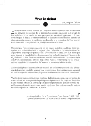 9
En dépit de ce climat morose en Europe et des inquiétudes que nourrissent
les citoyens, les acquis de la construction européenne sont là. Il s’agit de
les mobiliser pour réorienter nos perspectives de développement politique,
économique et social. Comment stimuler le dialogue démocratique comme le
dialogue social, assurer la qualité de vie, l’emploi et la protection de l’environne-
ment, conforter nos systèmes de prévoyance et de solidarité ?
Ce n’est pas l’idée européenne qui est en cause, mais les conditions dans les-
quelles sont utilisées les institutions pour plus d’efficacité et de transparence. Car
aujourd’hui, encore plus qu’hier, c’est l’union qui fait la force, face aux défis que
nous lancent la mondialisation, les découvertes technologiques et l’absence de
régulation mondiale des marchés et des institutions financières. Le modèle de la
construction européenne offre de ce point de vue des références pour les organi-
sations mondiales et régionales. Il n’a perdu ni ses vertus, ni ses attraits.
Aux eurosceptiques qui utilisent les craintes de nos contemporains sans propo-
ser d’alternative crédible, nous devons répondre par des politiques qui assurent
un meilleur gouvernement des citoyens et une bonne administration des choses.
Vive le débat qui, en prélude aux élections du Parlement européen, permettra de
mieux situer les manques de la politique européenne et de proposer les voies
d’une relance efficace. Il faut une politique compréhensible par les citoyens ap-
pelés non seulement à voter, mais aussi à participer à ce qui demeure l’aventure
emblématique du XXe et du XXIe siècle.
J.D
ancien président de la Commission Européenne (1985-1995),
président fondateur de Notre Europe-Institut Jacques Delors
Vive le débat
par Jacques Delors
 