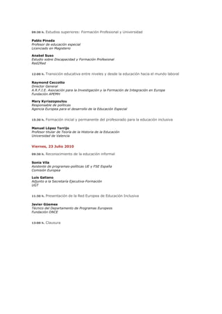 09:30 h.   Estudios superiores: Formación Profesional y Universidad

Pablo Pineda
Profesor de educación especial
Licenciado en Magisterio

Anabel Suso
Estudio sobre Discapacidad y Formación Profesional
Red2Red


12:00 h.   Transición educativa entre niveles y desde la educación hacia el mundo laboral

Raymond Ceccotto
Director General
A.R.F.I.E. Asociación para la Investigación y la Formación de Integración en Europa
Fundación APEMH

Mary Kyriazopoulou
Responsable de políticas
Agencia Europea para el desarrollo de la Educación Especial


15:30 h.   Formación inicial y permanente del profesorado para la educación inclusiva

Manuel López Torrijo
Profesor titular de Teoría de la Historia de la Educación
Universidad de Valencia


Viernes, 23 Julio 2010

09:30 h.   Reconocimiento de la educación informal

Sonia Vila
Asistente de programas-políticas UE y FSE España
Comisión Europea

Luis Galiano
Adjunto a la Secretaría Ejecutiva-Formación
UGT


11:30 h.   Presentación de la Red Europea de Educación Inclusiva

Javier Güemes
Técnico del Departamento de Programas Europeos
Fundación ONCE


13:00 h.   Clausura
 