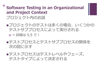 + Software Testing in an Organizational
and Project Context
プロジェクト内のお話
プロジェクトのテストは多くの場合、いくつかの
テストサブプロセスによって実行される
 → 詳細は ...