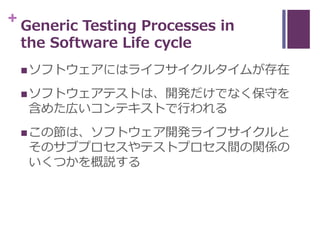 + Generic Testing Processes in
the Software Life cycle
ソフトウェアにはライフサイクルタイムが存在
ソフトウェアテストは、開発だけでなく保守を
含めた広いコンテキストで行われる
この節...
