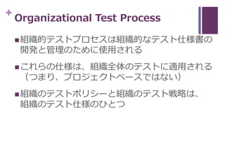+ Organizational Test Process
組織的テストプロセスは組織的なテスト仕様書の
開発と管理のために使用される
これらの仕様は、組織全体のテストに適用される
（つまり、プロジェクトベースではない）
組織のテストポリ...