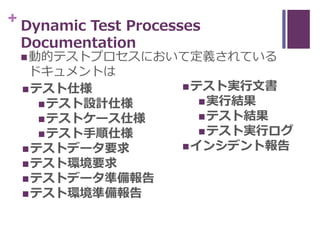 + Dynamic Test Processes
Documentation
動的テストプロセスにおいて定義されている
ドキュメントは
テスト仕様
テスト設計仕様
テストケース仕様
テスト手順仕様
テストデータ要求
テスト環境要求...