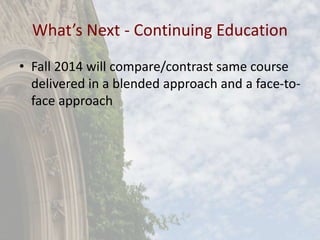 What’s Next - Continuing Education
• Fall 2014 will compare/contrast same course
delivered in a blended approach and a face-to-
face approach
 