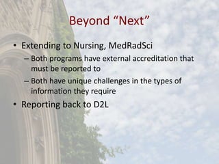 Beyond “Next”
• Extending to Nursing, MedRadSci
– Both programs have external accreditation that
must be reported to
– Both have unique challenges in the types of
information they require
• Reporting back to D2L
 