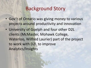 Background Story
• Gov’t of Ontario was giving money to various
projects around productivity and innovation
• University of Guelph and four other D2L
clients (McMaster, Mohawk College,
Waterloo, Wilfred Laurier) part of the project
to work with D2L to improve
Analytics/Insights
 
