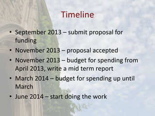 Timeline
• September 2013 – submit proposal for
funding
• November 2013 – proposal accepted
• November 2013 – budget for spending from
April 2013, write a mid term report
• March 2014 – budget for spending up until
March
• June 2014 – start doing the work
 