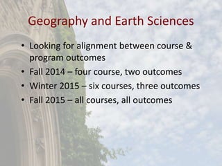 Geography and Earth Sciences
• Looking for alignment between course &
program outcomes
• Fall 2014 – four course, two outcomes
• Winter 2015 – six courses, three outcomes
• Fall 2015 – all courses, all outcomes
 